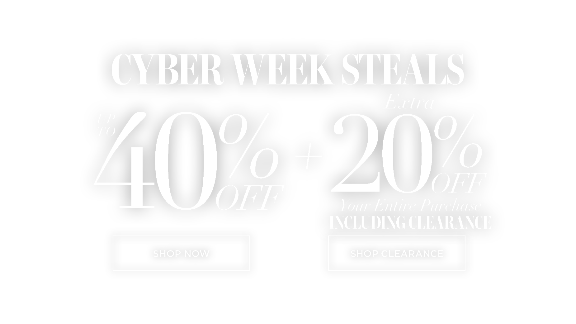 CYBER WEEK STEALS UP TO 40% OFF PLUS EXTRA 20% OFF YOUR ENTIRE PURCHASE, INCLUDING CLEARANCE