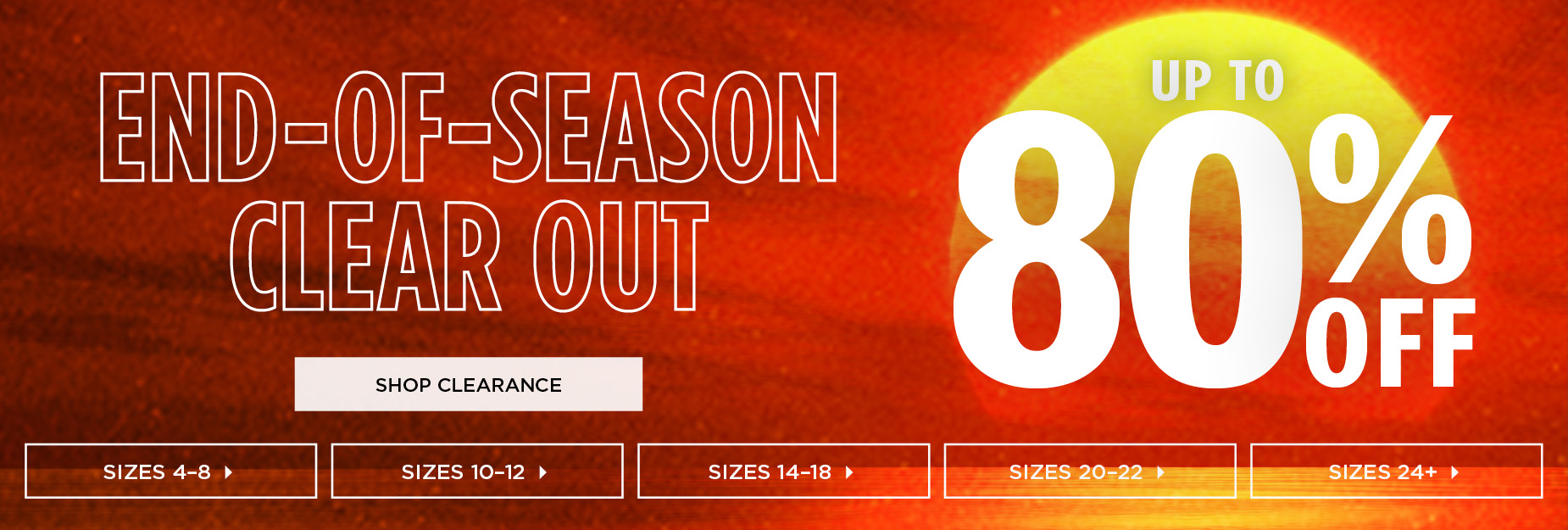 SHOP OUR END OF SEASON CLEAROUT AND SAVE UP TO 80% OFF CLEARANCE