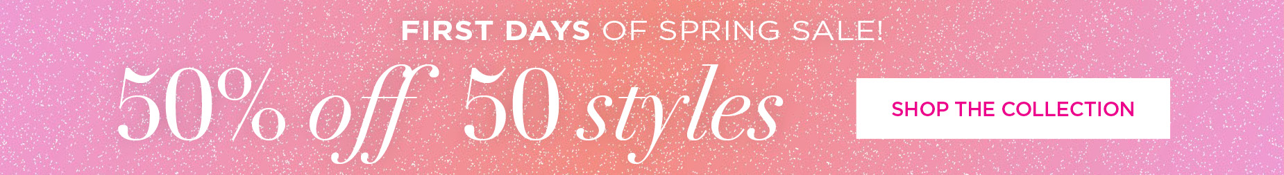 SHOP THE FIRST DAYS OF SPRING SALE AND SAVE 50% OFF 50 STYLES NOW